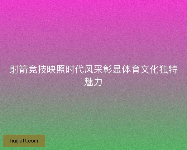 射箭竞技映照时代风采彰显体育文化独特魅力