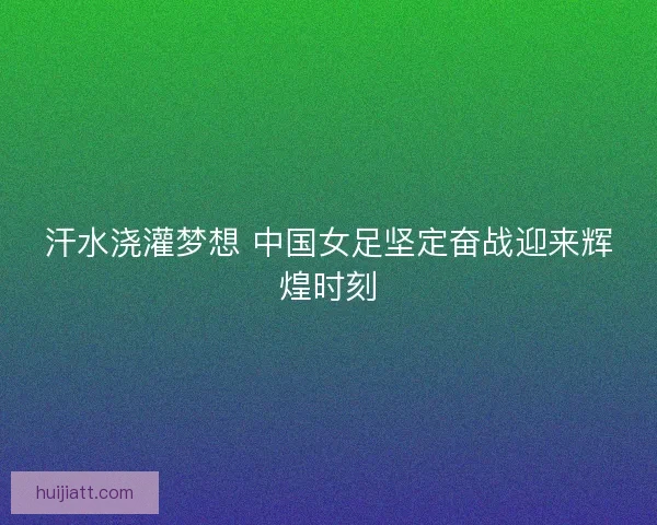 汗水浇灌梦想 中国女足坚定奋战迎来辉煌时刻