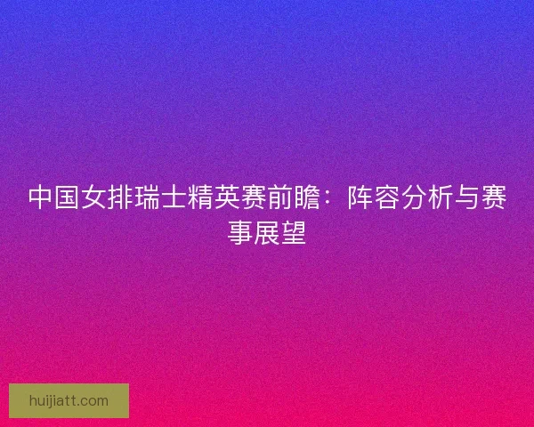 中国女排瑞士精英赛前瞻：阵容分析与赛事展望