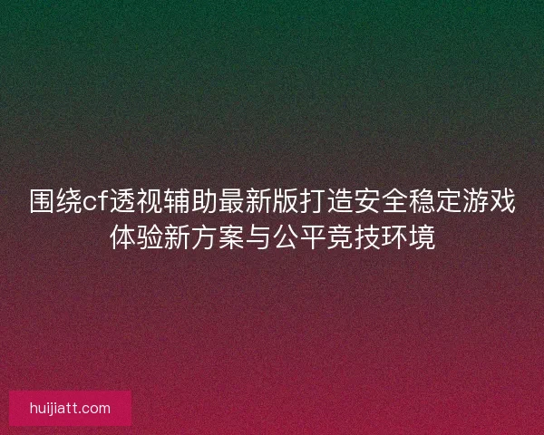 围绕cf透视辅助最新版打造安全稳定游戏体验新方案与公平竞技环境