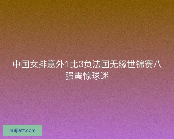 中国女排意外1比3负法国无缘世锦赛八强震惊球迷