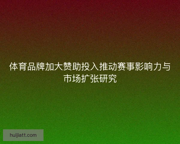 体育品牌加大赞助投入推动赛事影响力与市场扩张研究